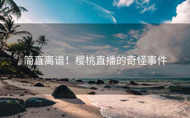简直离谱！樱桃直播的奇怪事件
