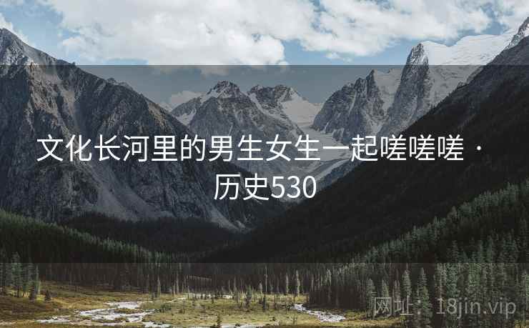 文化长河里的男生女生一起嗟嗟嗟 · 历史530