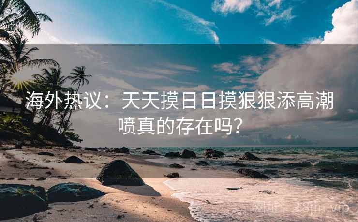 海外热议：天天摸日日摸狠狠添高潮喷真的存在吗？