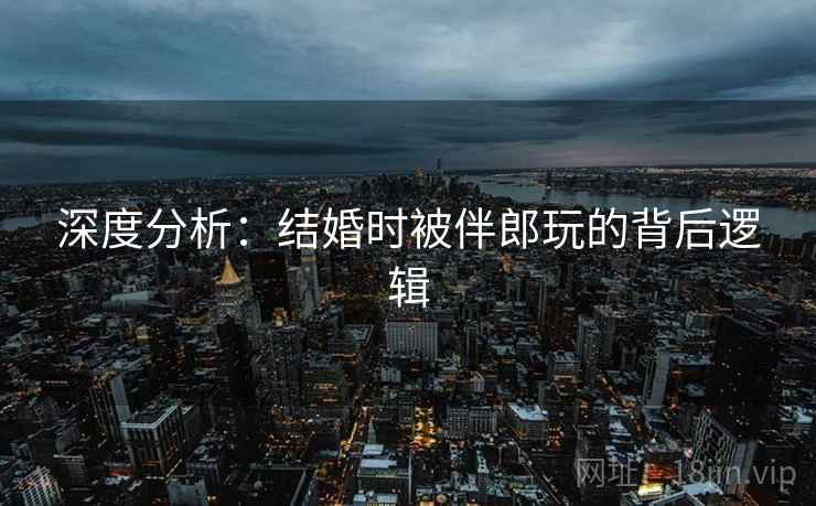 深度分析：结婚时被伴郎玩的背后逻辑