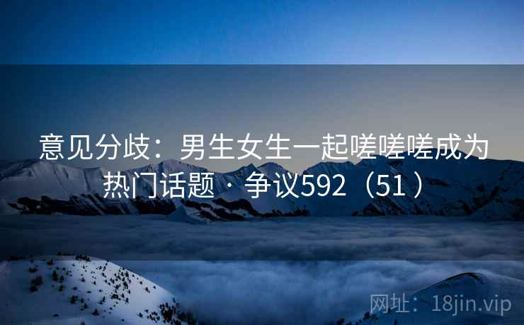 意见分歧：男生女生一起嗟嗟嗟成为热门话题 · 争议592（51 ）