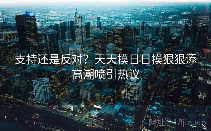 支持还是反对？天天摸日日摸狠狠添高潮喷引热议